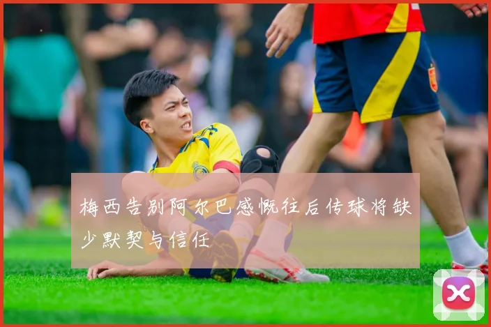 梅西告别阿尔巴感慨往后传球将缺少默契与信任