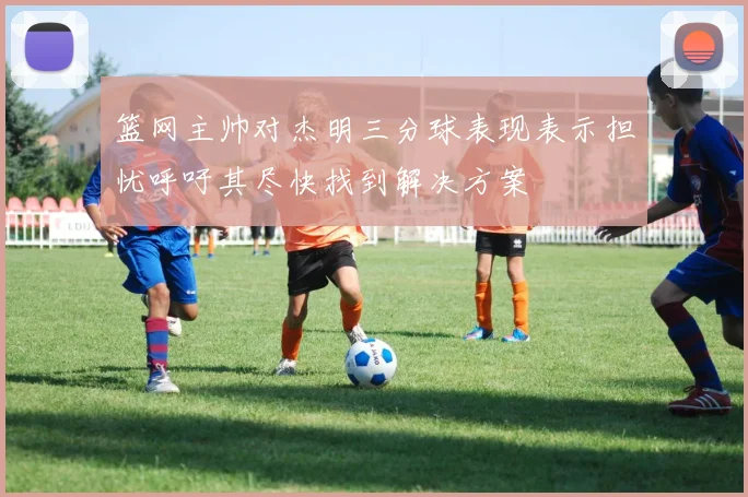 篮网主帅对杰明三分球表现表示担忧呼吁其尽快找到解决方案