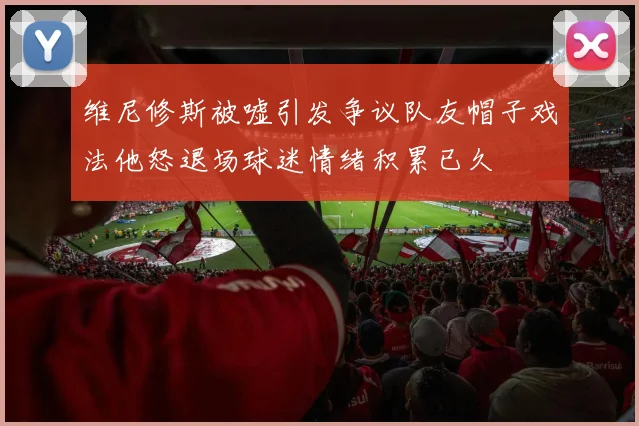 维尼修斯被嘘引发争议队友帽子戏法他怒退场球迷情绪积累已久