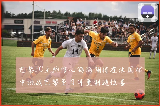 巴黎FC主帅信心满满期待在法国杯中挑战巴黎圣日耳曼制造惊喜