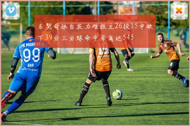 东契奇独自发力难救主26投15中砍下39分三分球命中率高达545