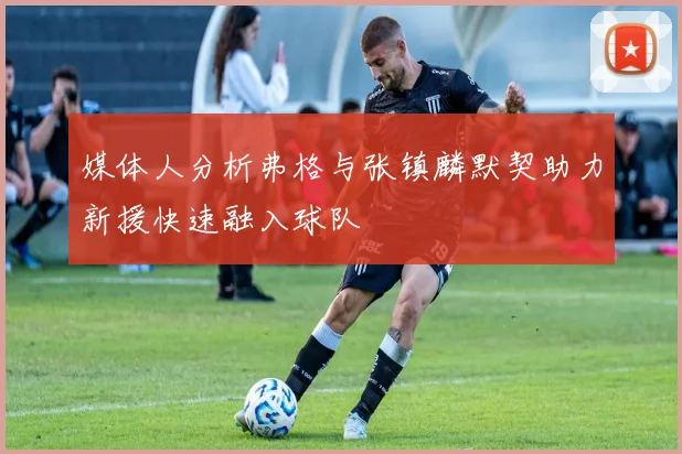 媒体人分析弗格与张镇麟默契助力新援快速融入球队