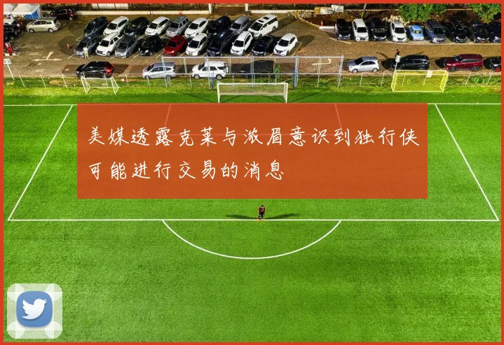 美媒透露克莱与浓眉意识到独行侠可能进行交易的消息