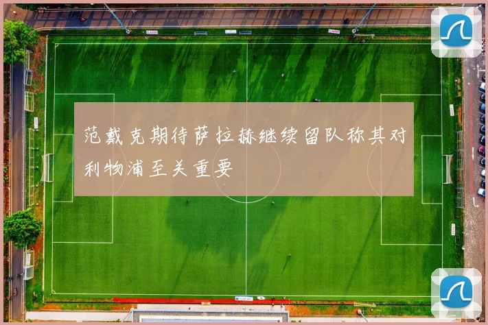 范戴克期待萨拉赫继续留队称其对利物浦至关重要