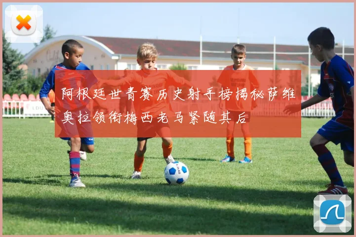 阿根廷世青赛历史射手榜揭秘萨维奥拉领衔梅西老马紧随其后