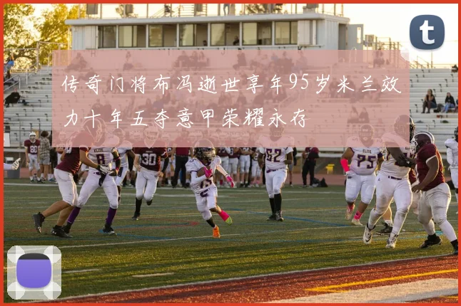 传奇门将布冯逝世享年95岁米兰效力十年五夺意甲荣耀永存