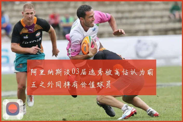 阿里纳斯谈03届选秀被高估认为前五之外同样有价值球员