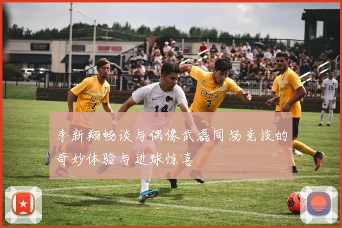 李新翔畅谈与偶像武磊同场竞技的奇妙体验与进球惊喜