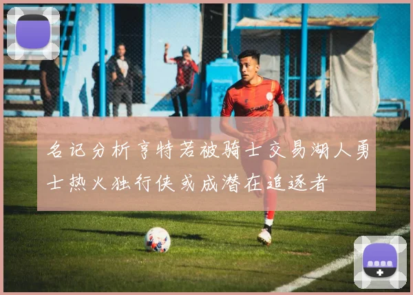 名记分析亨特若被骑士交易湖人勇士热火独行侠或成潜在追逐者