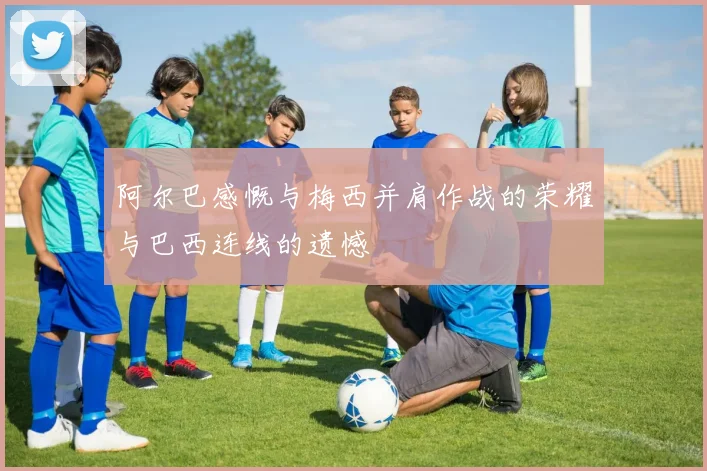 阿尔巴感慨与梅西并肩作战的荣耀与巴西连线的遗憾