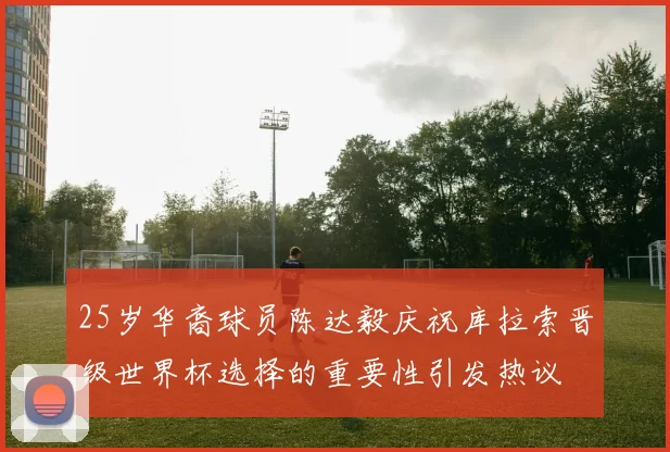 25岁华裔球员陈达毅庆祝库拉索晋级世界杯选择的重要性引发热议