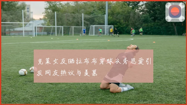 克莱女友晒拉布布穿球衣秀恩爱引发网友热议与羡慕