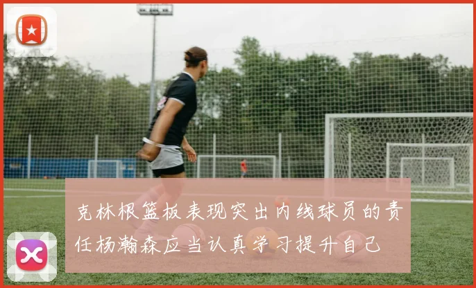 克林根篮板表现突出内线球员的责任杨瀚森应当认真学习提升自己
