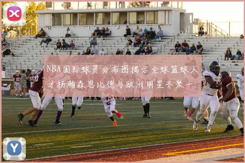 NBA国际球员分布图揭示全球篮球人才杨瀚森恩比德与欧洲明星齐聚一堂