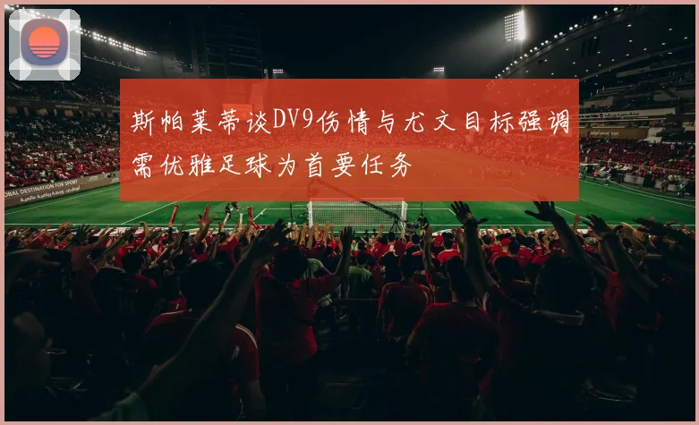 斯帕莱蒂谈DV9伤情与尤文目标强调需优雅足球为首要任务