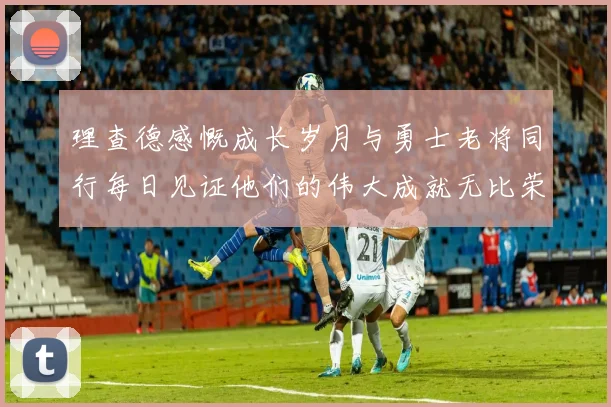 理查德感慨成长岁月与勇士老将同行每日见证他们的伟大成就无比荣幸