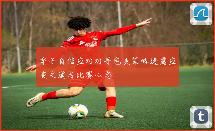 华子自信应对对手包夹策略透露应变之道与比赛心态