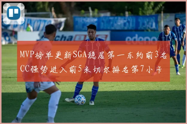 MVP榜单更新SGA稳居第一东约前3名CC强势进入前5米切尔排名第7小卡获提名