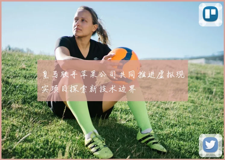 皇马联手苹果公司共同推进虚拟现实项目探索新技术边界