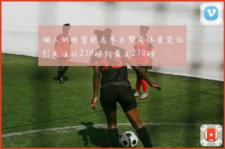湖人训练营新名单东契奇体重变化引关注从230磅到最高270磅