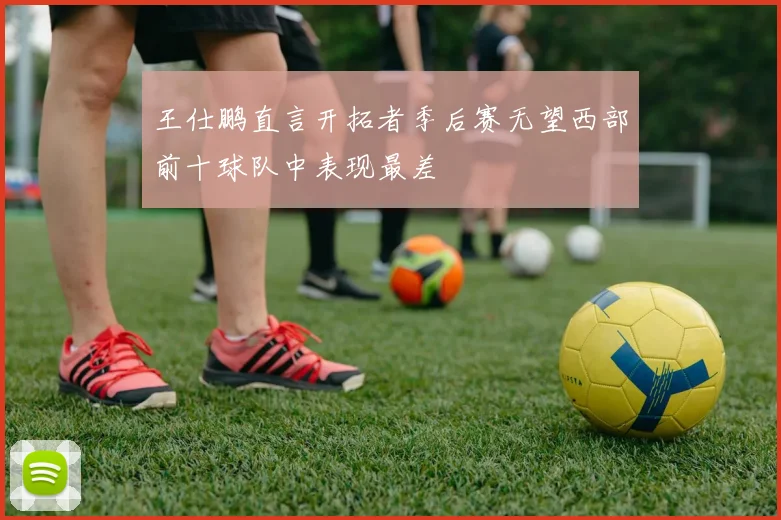 王仕鹏直言开拓者季后赛无望西部前十球队中表现最差