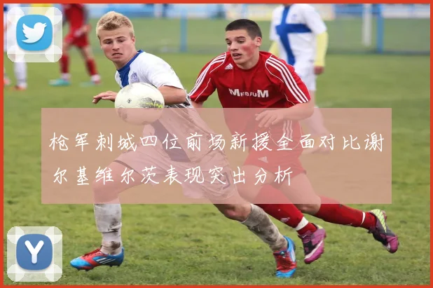 枪军刺城四位前场新援全面对比谢尔基维尔茨表现突出分析