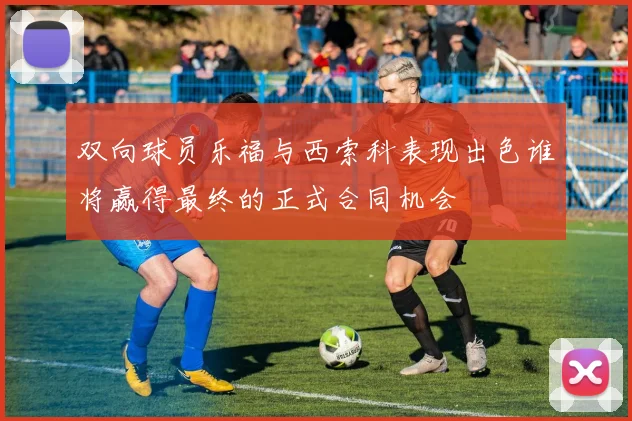 双向球员乐福与西索科表现出色谁将赢得最终的正式合同机会