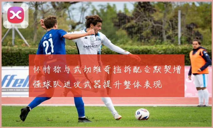 怀特称与武切维奇挡拆配合默契增强球队进攻武器提升整体表现