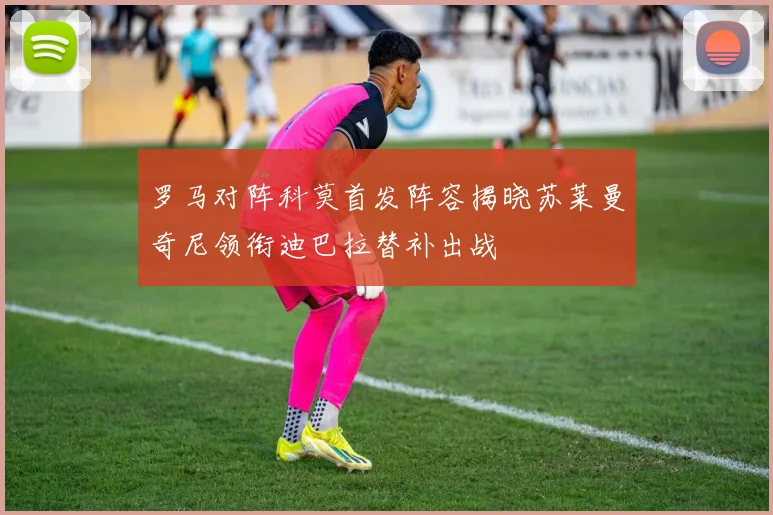 罗马对阵科莫首发阵容揭晓苏莱曼奇尼领衔迪巴拉替补出战
