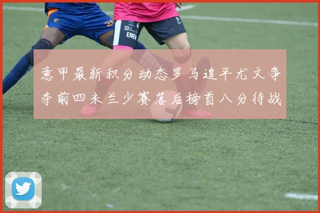 意甲最新积分动态罗马追平尤文争夺前四米兰少赛落后榜首八分待战比萨