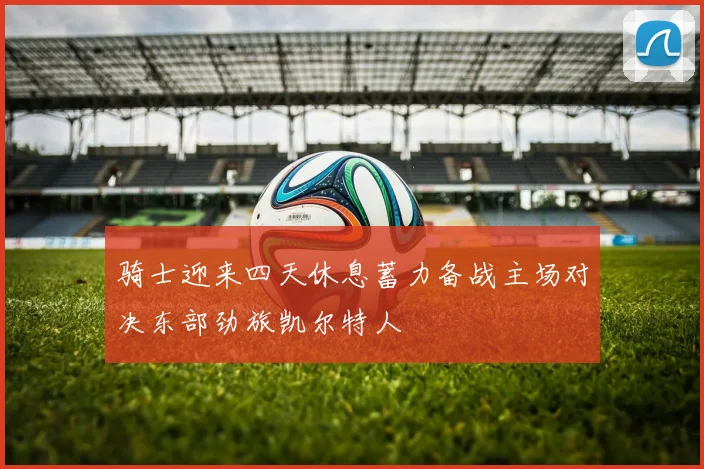 骑士迎来四天休息蓄力备战主场对决东部劲旅凯尔特人