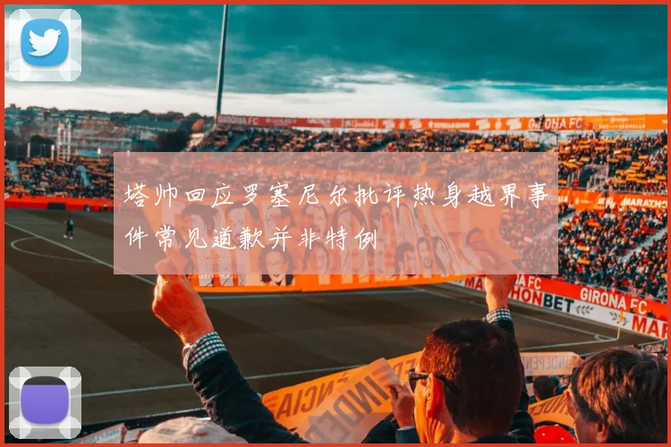 塔帅回应罗塞尼尔批评热身越界事件常见道歉并非特例