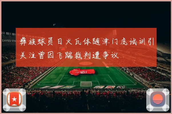 彝族球员日火瓦体随津门虎试训引关注曾因飞踹裁判遭争议