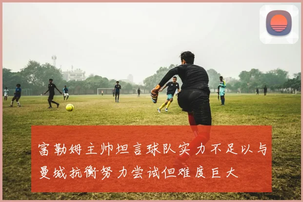 富勒姆主帅坦言球队实力不足以与曼城抗衡努力尝试但难度巨大