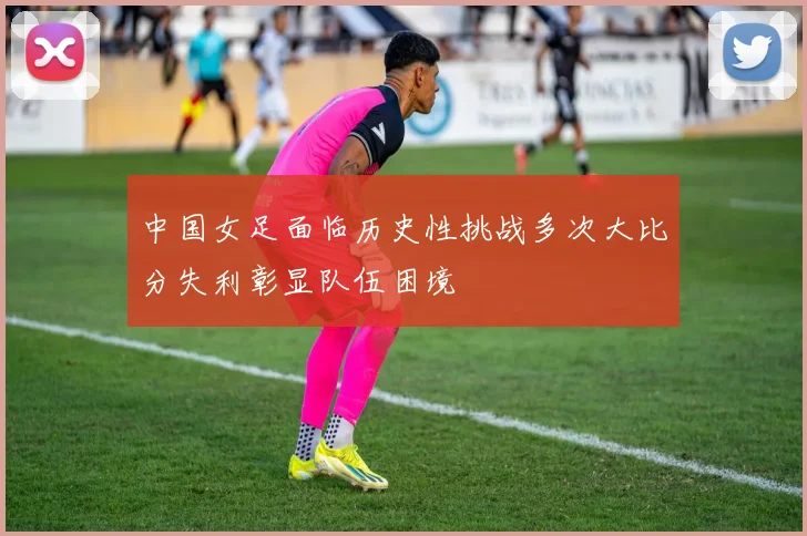 中国女足面临历史性挑战多次大比分失利彰显队伍困境
